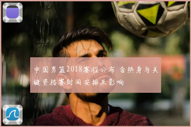 中国男篮2018赛程公布 含热身与关键资格赛时间安排及影响
