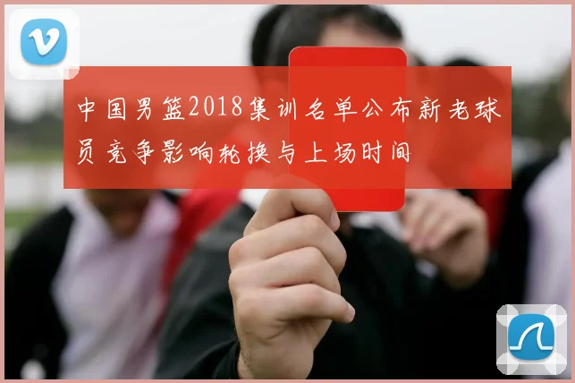中国男篮2018集训名单公布新老球员竞争影响轮换与上场时间