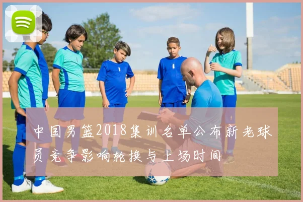 中国男篮2018集训名单公布新老球员竞争影响轮换与上场时间