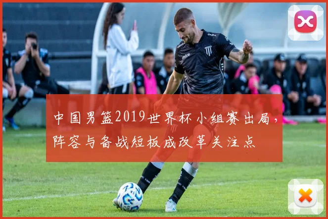 中国男篮2019世界杯小组赛出局，阵容与备战短板成改革关注点