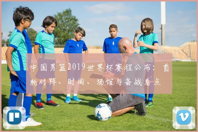 中国男篮2019世界杯赛程公布：首轮对阵、时间、场馆与备战看点