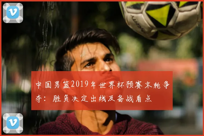 中国男篮2019年世界杯预赛末轮争夺：胜负决定出线及备战看点