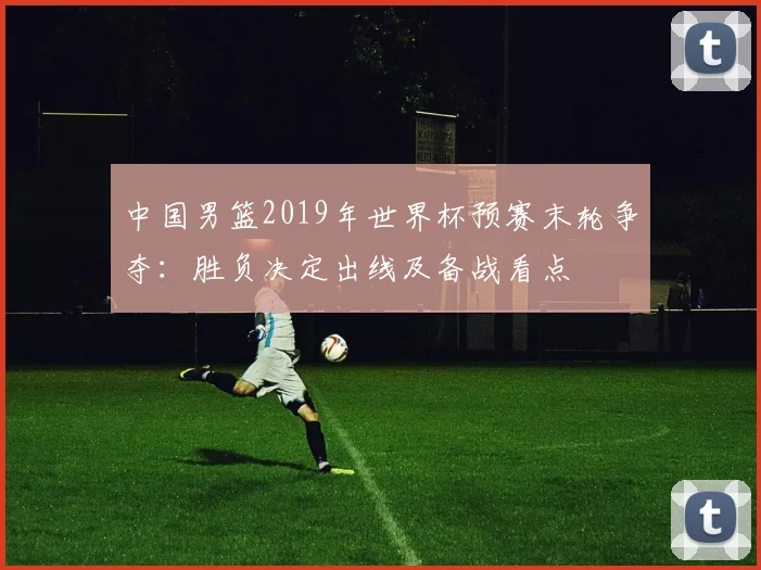 中国男篮2019年世界杯预赛末轮争夺：胜负决定出线及备战看点
