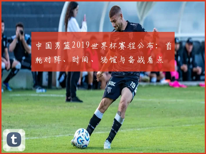 中国男篮2019世界杯赛程公布：首轮对阵、时间、场馆与备战看点