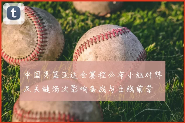中国男篮亚运会赛程公布小组对阵及关键场次影响备战与出线前景