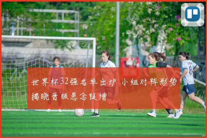 世界杯32强名单出炉 小组对阵形势揭晓晋级悬念陡增