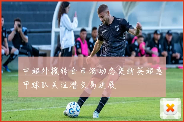 中超外援转会市场动态更新英超意甲球队关注潜交易进展