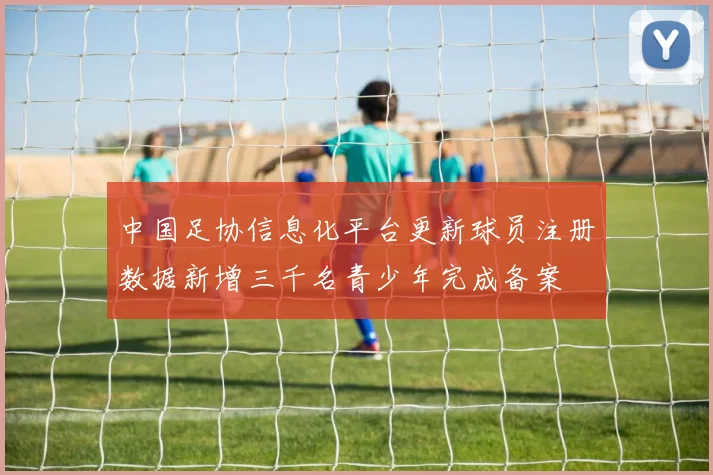 中国足协信息化平台更新球员注册数据新增三千名青少年完成备案