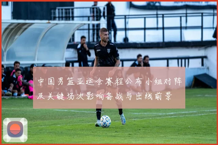 中国男篮亚运会赛程公布小组对阵及关键场次影响备战与出线前景
