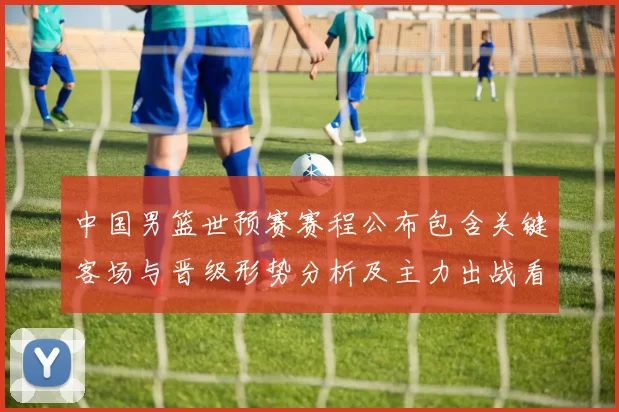 中国男篮世预赛赛程公布包含关键客场与晋级形势分析及主力出战看点