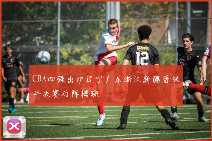 CBA四强出炉辽宁广东浙江新疆晋级半决赛对阵揭晓