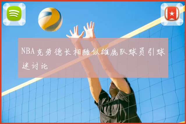 NBA克劳德长相酷似雄鹿队球员引球迷讨论