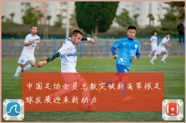 中国足协会员总数突破新高草根足球发展迎来新动力