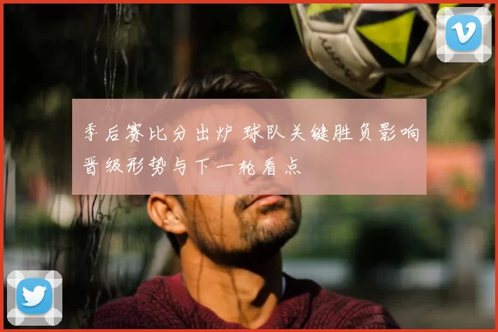 季后赛比分出炉 球队关键胜负影响晋级形势与下一轮看点
