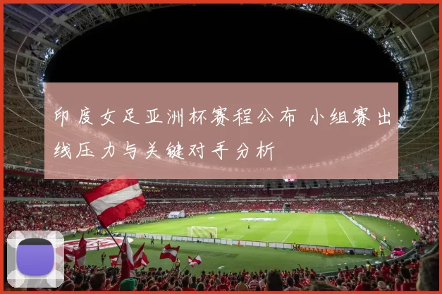 印度女足亚洲杯赛程公布 小组赛出线压力与关键对手分析