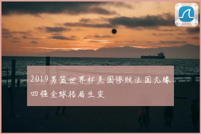 2019男篮世界杯美国惨败法国无缘四强全球格局生变