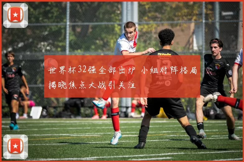 世界杯32强全部出炉 小组对阵格局揭晓焦点大战引关注