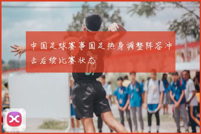 中国足球赛事国足热身调整阵容冲击后续比赛状态