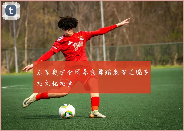 东京奥运会闭幕式舞蹈表演呈现多元文化元素