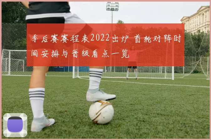 季后赛赛程表2022出炉 首轮对阵时间安排与晋级看点一览