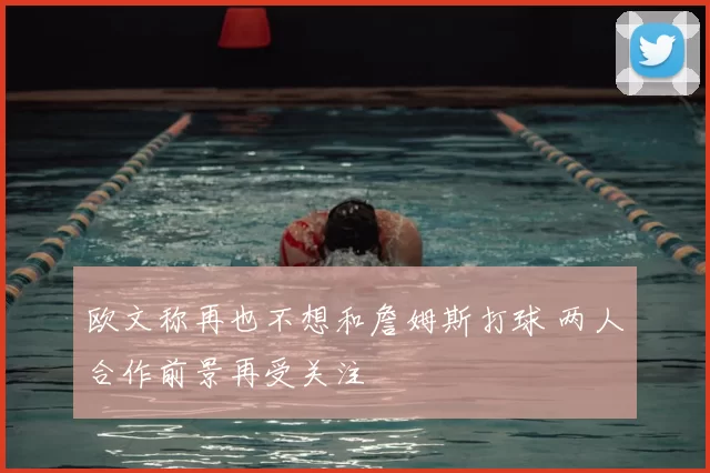 欧文称再也不想和詹姆斯打球 两人合作前景再受关注