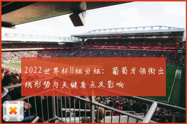 2022世界杯H组分组：葡萄牙领衔出线形势与关键看点及影响