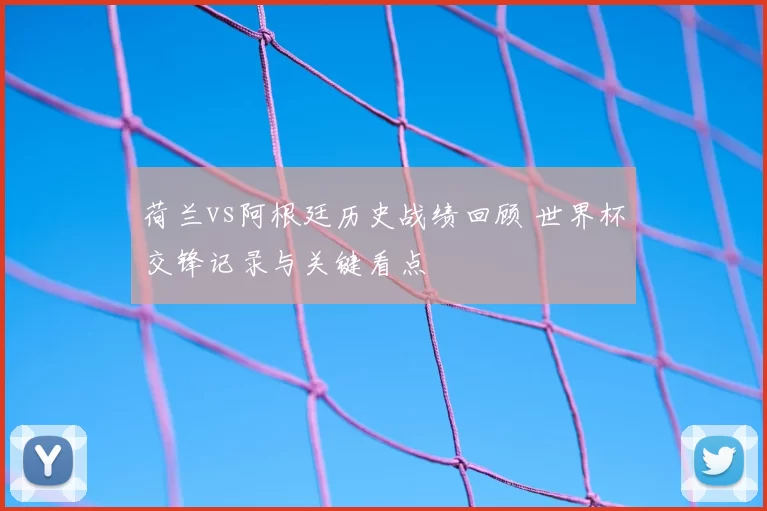 荷兰vs阿根廷历史战绩回顾 世界杯交锋记录与关键看点