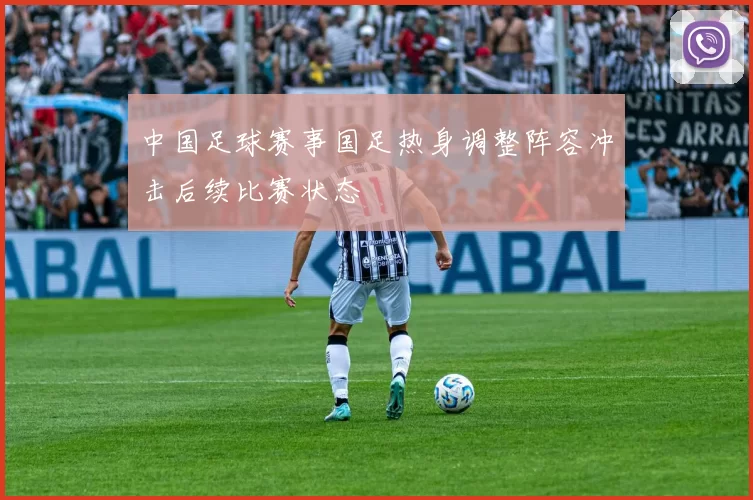 中国足球赛事国足热身调整阵容冲击后续比赛状态