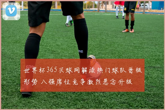 世界杯365买球网解读热门球队晋级形势 八强席位竞争激烈悬念升级