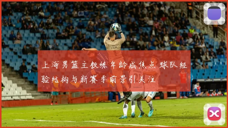 上海男篮主教练年龄成焦点 球队经验结构与新赛季前景引关注