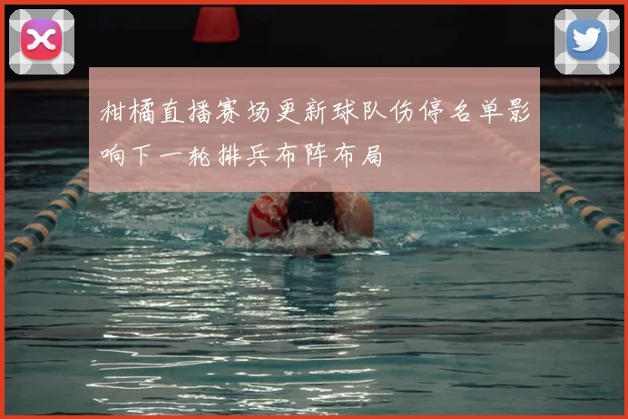 柑橘直播赛场更新球队伤停名单影响下一轮排兵布阵布局