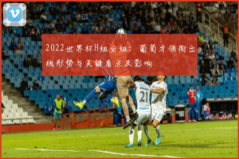 2022世界杯H组分组：葡萄牙领衔出线形势与关键看点及影响