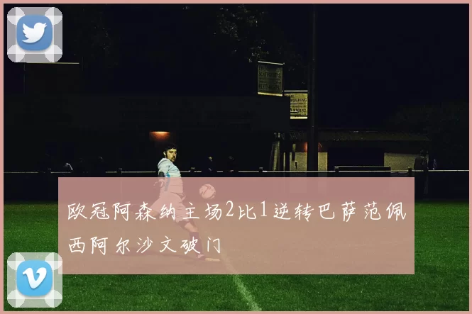欧冠阿森纳主场2比1逆转巴萨范佩西阿尔沙文破门
