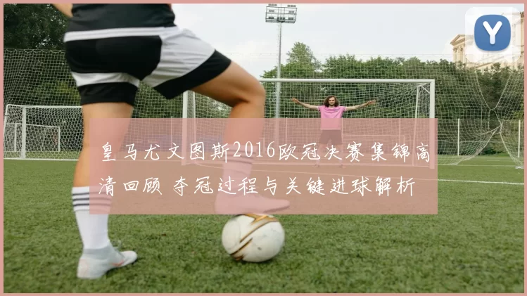 皇马尤文图斯2016欧冠决赛集锦高清回顾 夺冠过程与关键进球解析