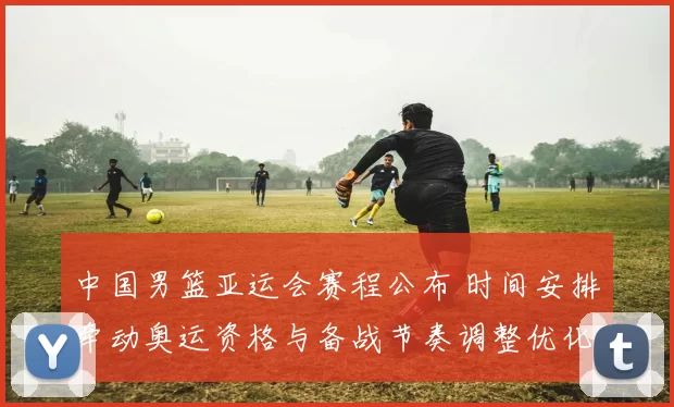中国男篮亚运会赛程公布 时间安排牵动奥运资格与备战节奏调整优化