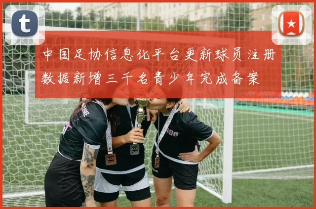 中国足协信息化平台更新球员注册数据新增三千名青少年完成备案