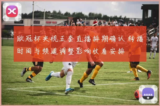 欧冠杯央视五套直播排期确认 转播时间与频道调整影响收看安排