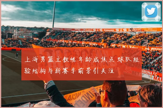 上海男篮主教练年龄成焦点 球队经验结构与新赛季前景引关注