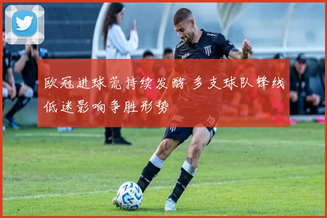 欧冠进球荒持续发酵 多支球队锋线低迷影响争胜形势