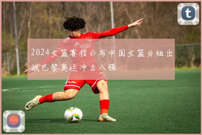 2024女篮赛程公布中国女篮分组出战巴黎奥运冲击八强