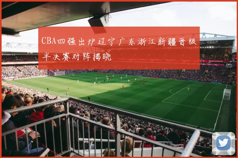 CBA四强出炉辽宁广东浙江新疆晋级半决赛对阵揭晓