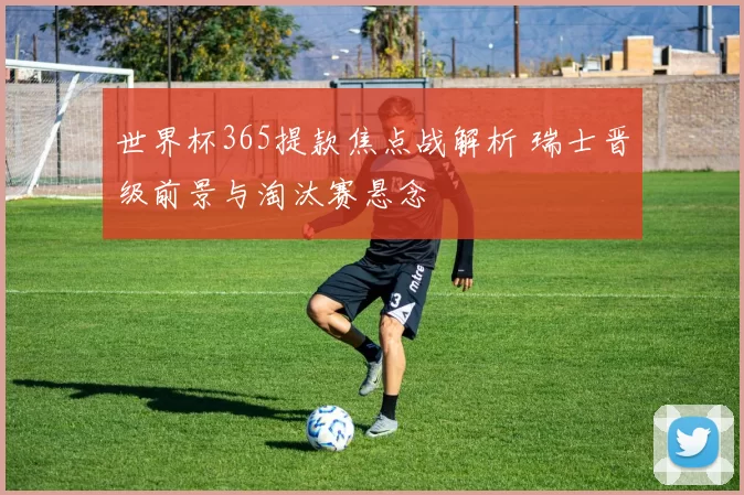 世界杯365提款焦点战解析 瑞士晋级前景与淘汰赛悬念