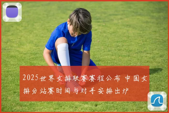 2025世界女排联赛赛程公布 中国女排分站赛时间与对手安排出炉