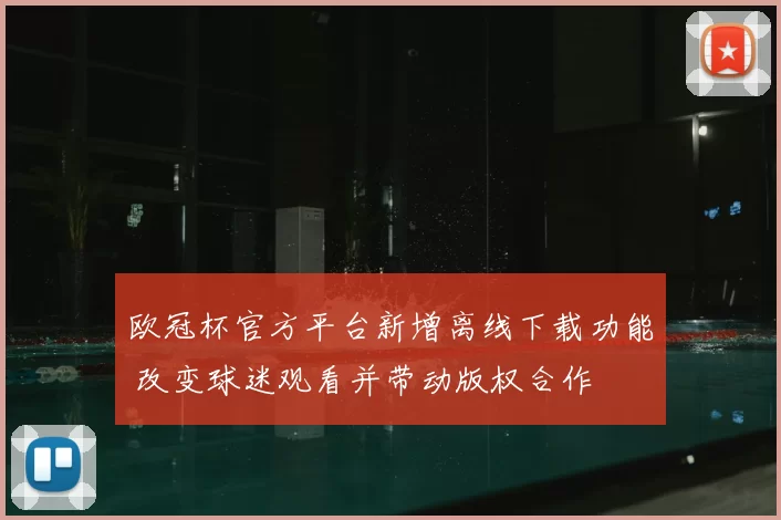 欧冠杯官方平台新增离线下载功能 改变球迷观看并带动版权合作