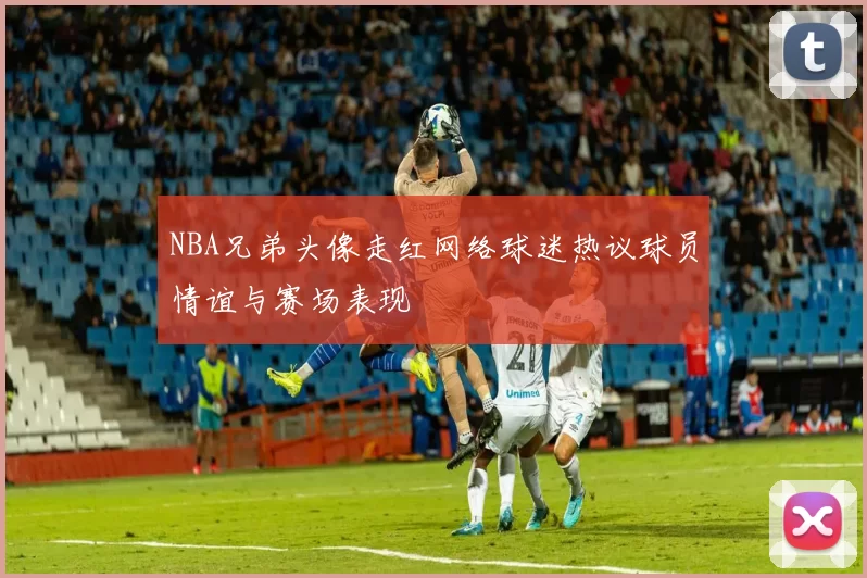 NBA兄弟头像走红网络球迷热议球员情谊与赛场表现