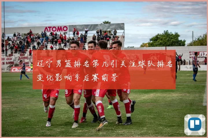 辽宁男篮排名第几引关注球队排名变化影响季后赛前景