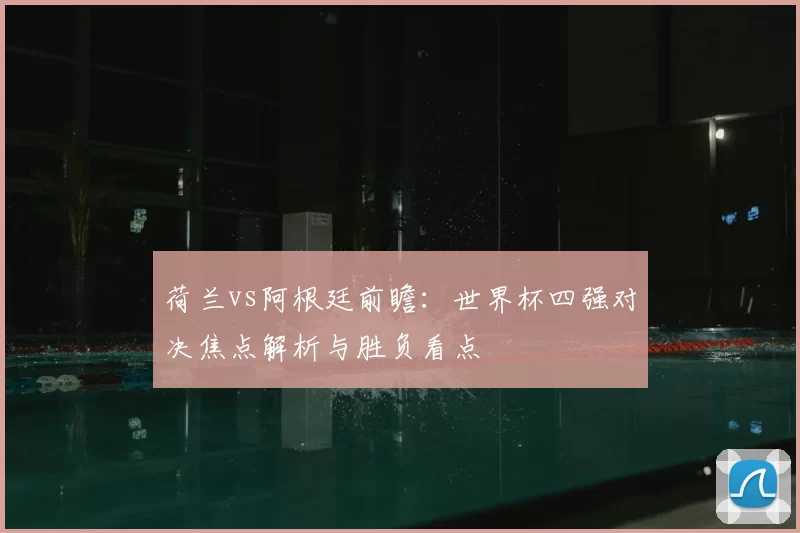 荷兰vs阿根廷前瞻：世界杯四强对决焦点解析与胜负看点
