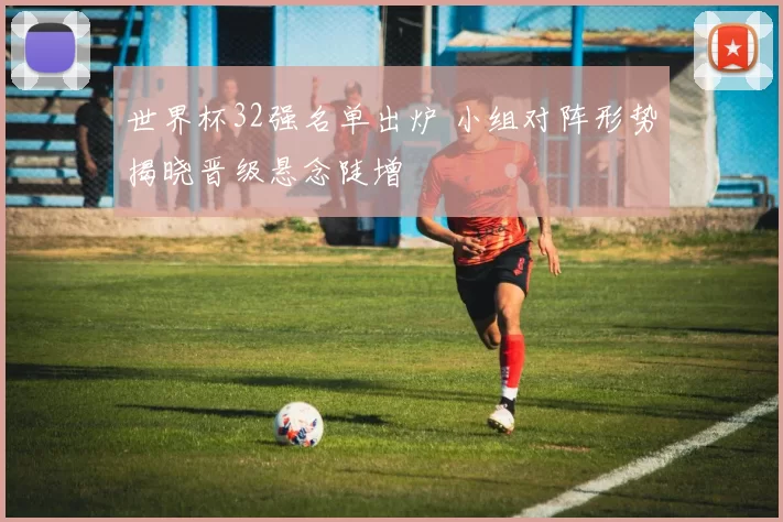 世界杯32强名单出炉 小组对阵形势揭晓晋级悬念陡增