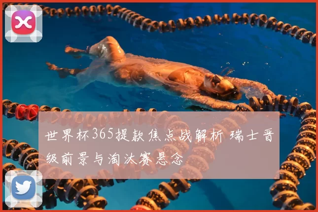 世界杯365提款焦点战解析 瑞士晋级前景与淘汰赛悬念