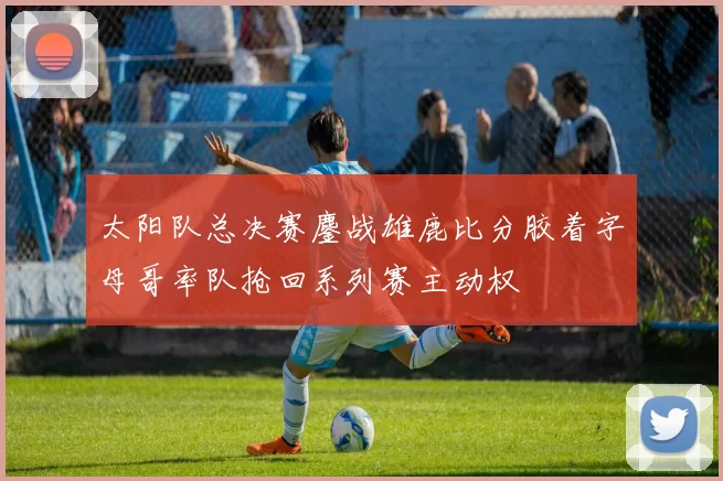 太阳队总决赛鏖战雄鹿比分胶着字母哥率队抢回系列赛主动权